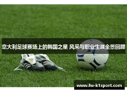 意大利足球赛场上的韩国之星 风采与职业生涯全景回顾 意大利足球赛场上的韩国之星 风采与职业生涯全景回顾
