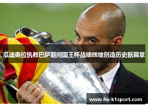 瓜迪奥拉执教巴萨期间国王杯战绩辉煌创造历史新篇章 瓜迪奥拉执教巴萨期间国王杯战绩辉煌创造历史新篇章