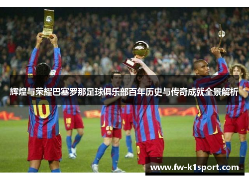 辉煌与荣耀巴塞罗那足球俱乐部百年历史与传奇成就全景解析
