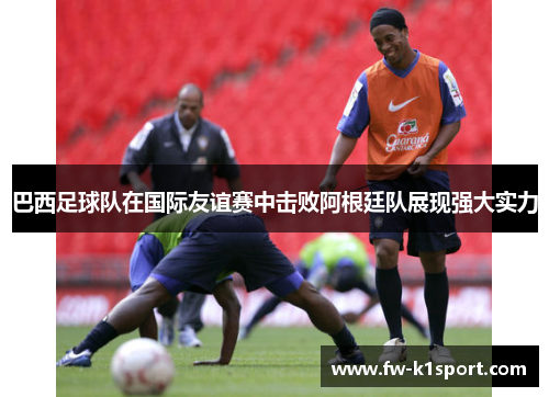 巴西足球队在国际友谊赛中击败阿根廷队展现强大实力 巴西足球队在国际友谊赛中击败阿根廷队展现强大实力