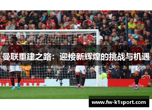 曼联重建之路:迎接新辉煌的挑战与机遇 曼联重建之路:迎接新辉煌的挑战与机遇